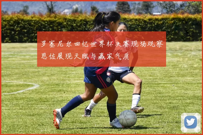 罗塞尼尔回忆世界杯决赛现场观察恩佐展现天赋与赢家气质
