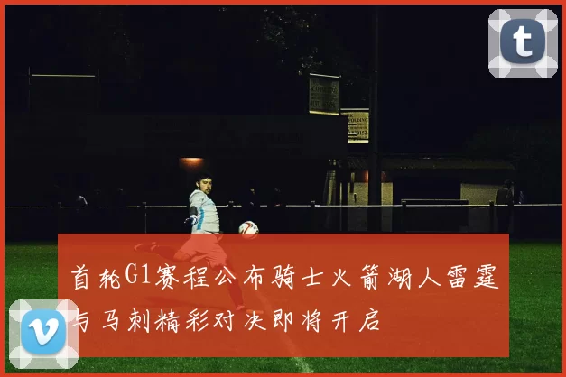 首轮G1赛程公布骑士火箭湖人雷霆与马刺精彩对决即将开启