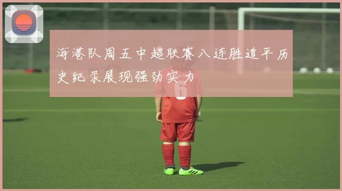 海港队周五中超联赛八连胜追平历史纪录展现强劲实力