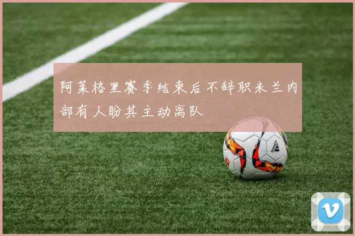 阿莱格里赛季结束后不辞职米兰内部有人盼其主动离队