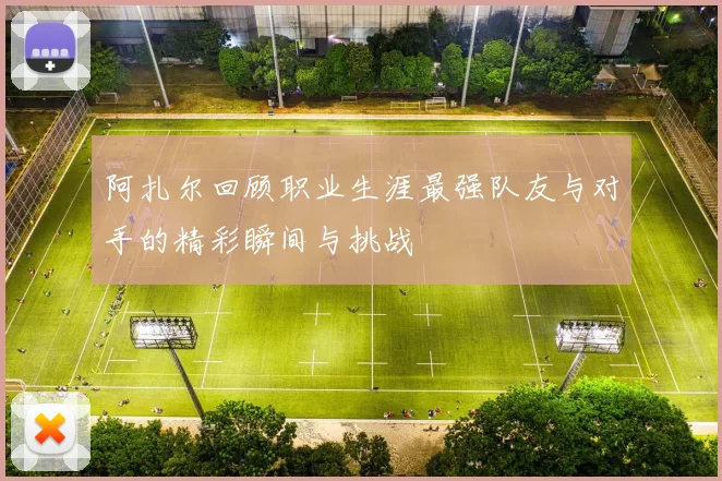 阿扎尔回顾职业生涯最强队友与对手的精彩瞬间与挑战