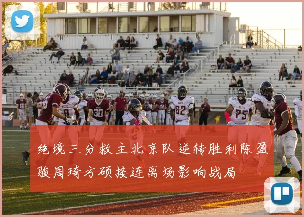 绝境三分救主北京队逆转胜利陈盈骏周琦方硕接连离场影响战局