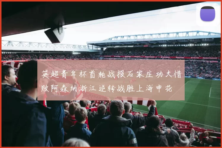 英超青年杯首轮战报石家庄功夫惜败阿森纳浙江逆转战胜上海申花