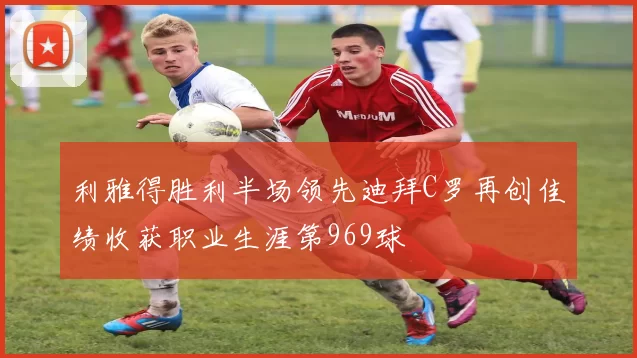 利雅得胜利半场领先迪拜C罗再创佳绩收获职业生涯第969球