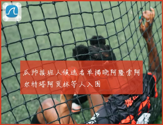 瓜帅接班人候选名单揭晓阿隆索阿尔特塔阿莫林等人入围