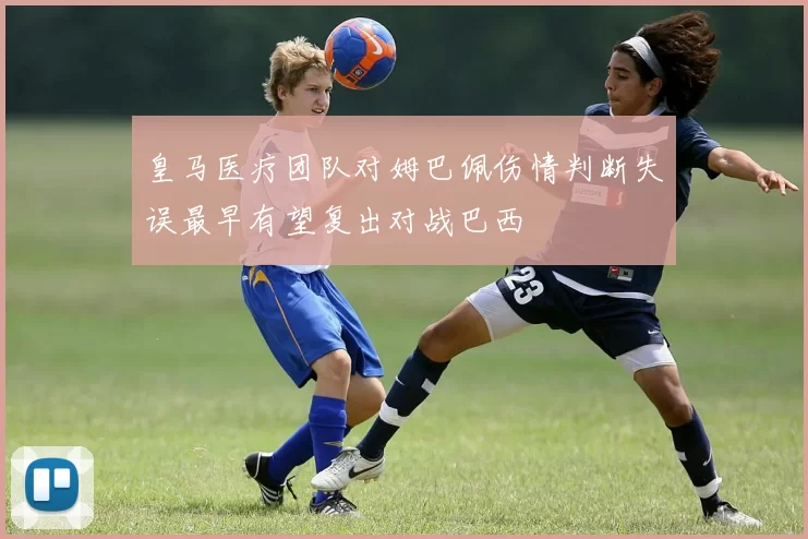 皇马医疗团队对姆巴佩伤情判断失误最早有望复出对战巴西