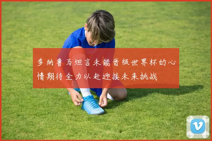 多纳鲁马坦言未能晋级世界杯的心情期待全力以赴迎接未来挑战