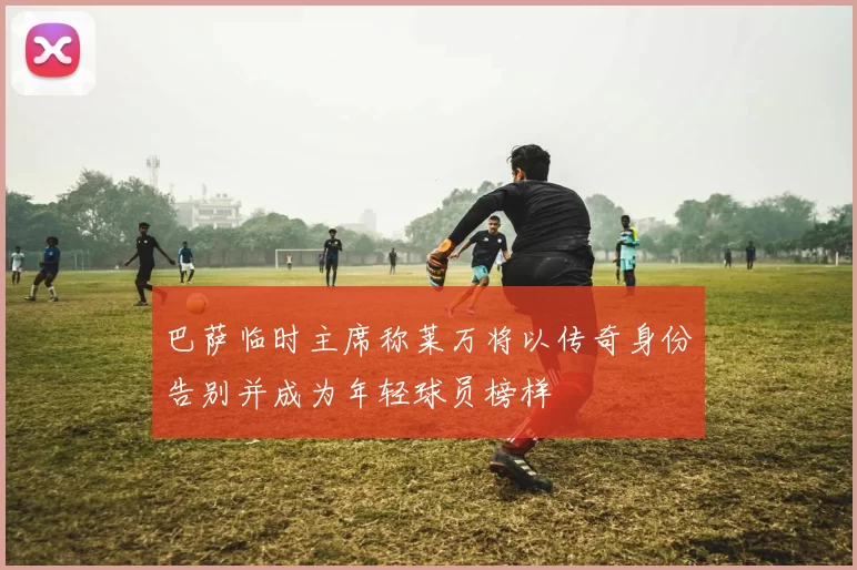 巴萨临时主席称莱万将以传奇身份告别并成为年轻球员榜样