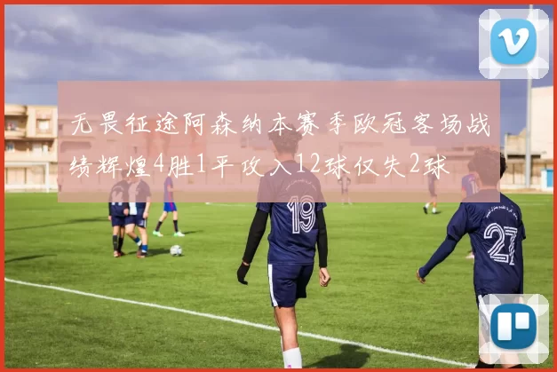 无畏征途阿森纳本赛季欧冠客场战绩辉煌4胜1平攻入12球仅失2球