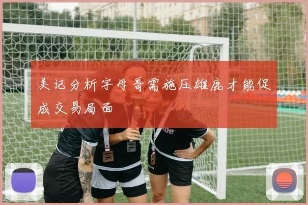 美记分析字母哥需施压雄鹿才能促成交易局面