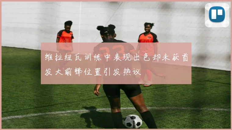 维拉纽瓦训练中表现出色却未获首发大前锋位置引发热议