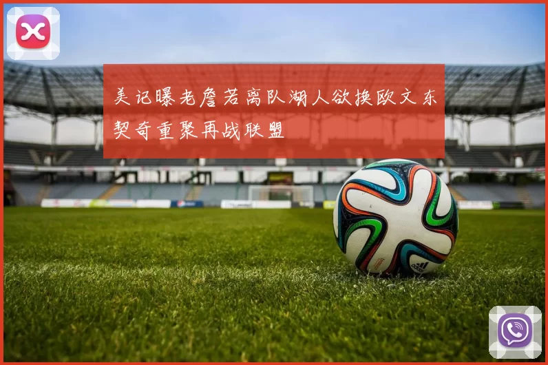 美记曝老詹若离队湖人欲换欧文东契奇重聚再战联盟
