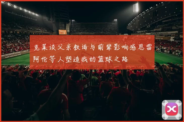 克莱谈父亲教诲与前辈影响感恩雷阿伦等人塑造我的篮球之路