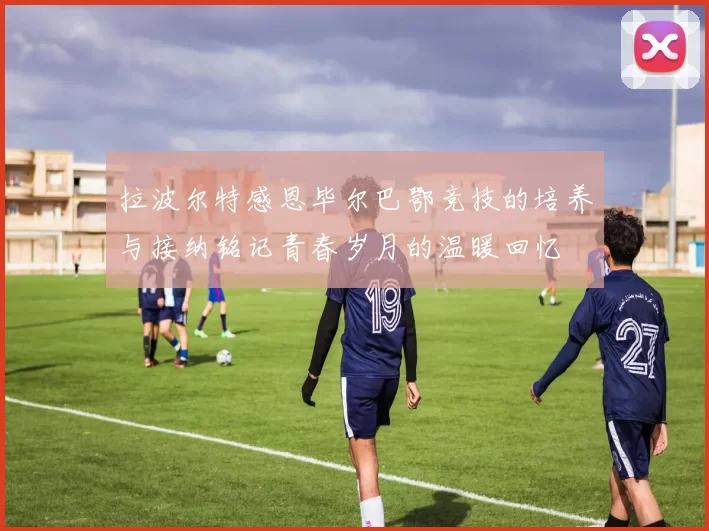 拉波尔特感恩毕尔巴鄂竞技的培养与接纳铭记青春岁月的温暖回忆