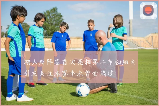 湖人新阵容首次亮相第二节初组合引发关注本赛季未曾尝试过