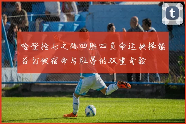 哈登抢七之路四胜四负命运抉择能否打破宿命与耻辱的双重考验