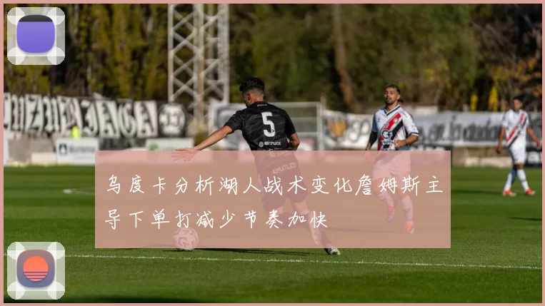 乌度卡分析湖人战术变化詹姆斯主导下单打减少节奏加快