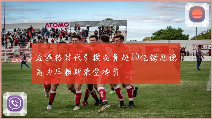 后温格时代引援花费超10亿镑厄德高力压赖斯荣登榜首