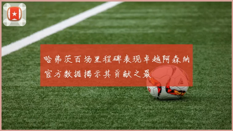 哈弗茨百场里程碑表现卓越阿森纳官方数据揭示其贡献之最