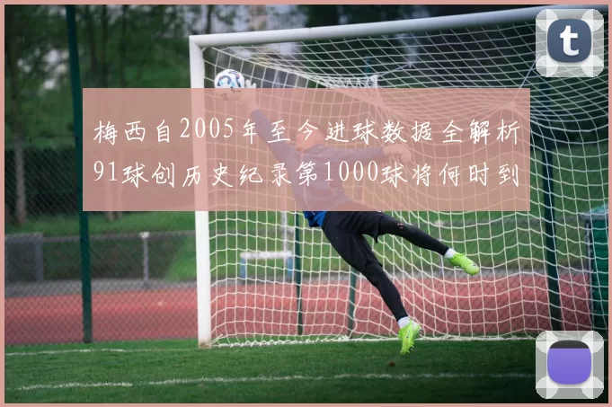 梅西自2005年至今进球数据全解析91球创历史纪录第1000球将何时到来