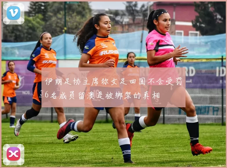 伊朗足协主席称女足回国不会受罚6名成员留澳是被绑架的真相